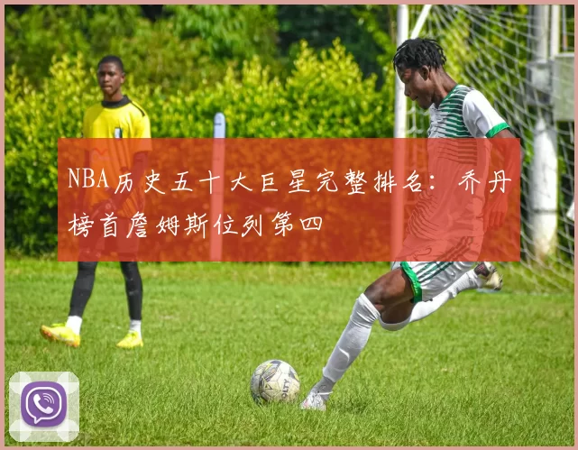 NBA历史五十大巨星完整排名:乔丹榜首詹姆斯位列第四
