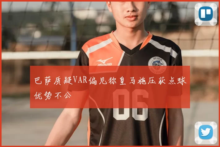 巴萨质疑VAR偏见称皇马施压获点球优势不公