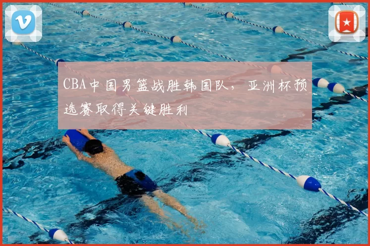 CBA中国男篮战胜韩国队，亚洲杯预选赛取得关键胜利