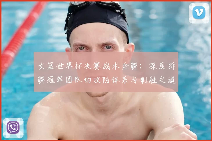 女篮世界杯决赛战术全解:深度拆解冠军团队的攻防体系与制胜之道