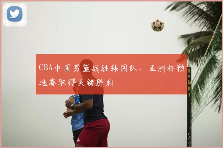 CBA中国男篮战胜韩国队，亚洲杯预选赛取得关键胜利