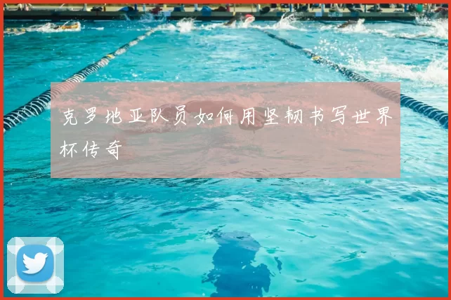 克罗地亚队员如何用坚韧书写世界杯传奇