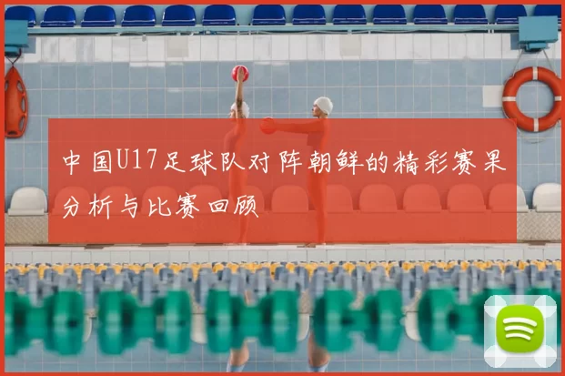 中国U17足球队对阵朝鲜的精彩赛果分析与比赛回顾