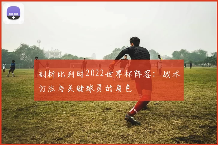 剖析比利时2022世界杯阵容:战术打法与关键球员的角色