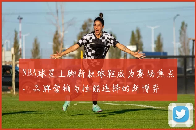 NBA球星上脚新款球鞋成为赛场焦点，品牌营销与性能选择的新博弈
