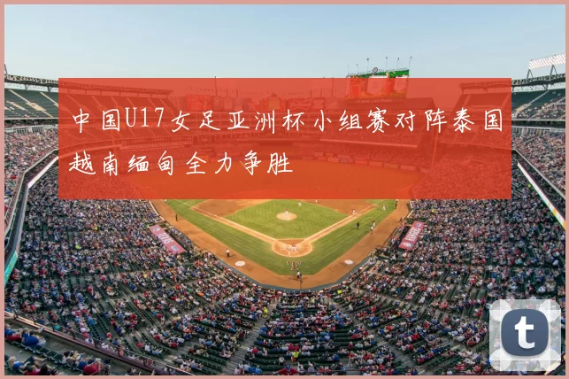 中国U17女足亚洲杯小组赛对阵泰国越南缅甸全力争胜