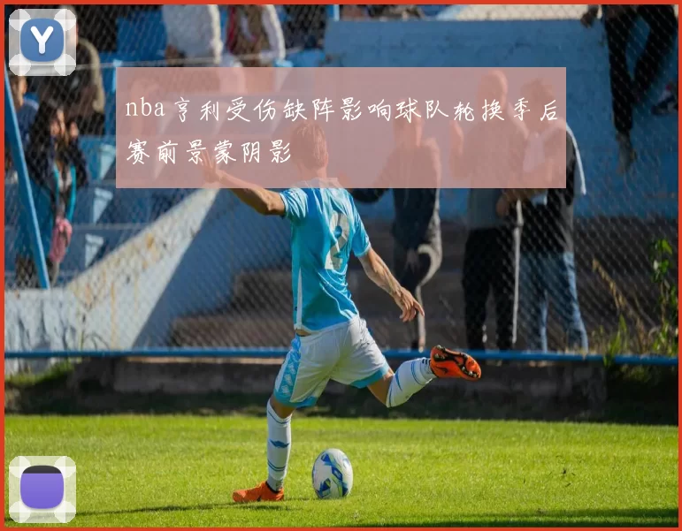nba亨利受伤缺阵影响球队轮换季后赛前景蒙阴影