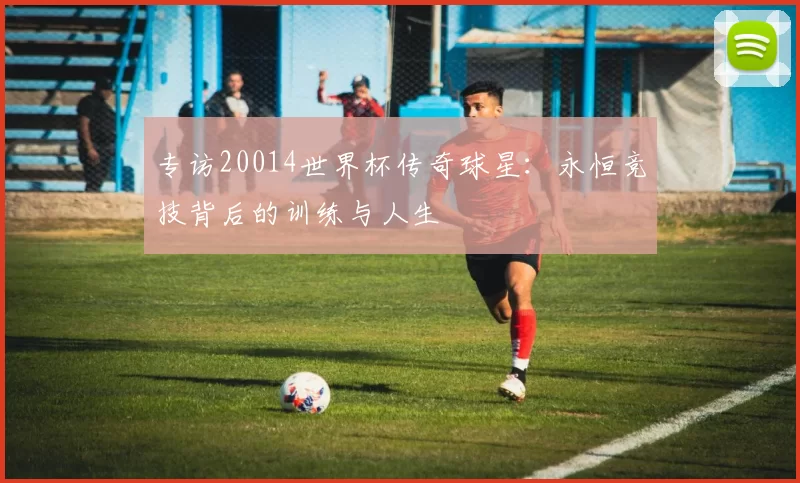 专访20014世界杯传奇球星:永恒竞技背后的训练与人生