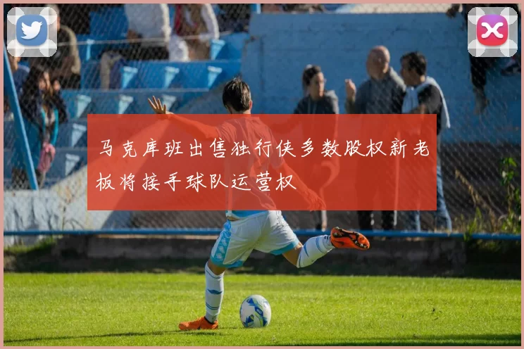 马克库班出售独行侠多数股权新老板将接手球队运营权