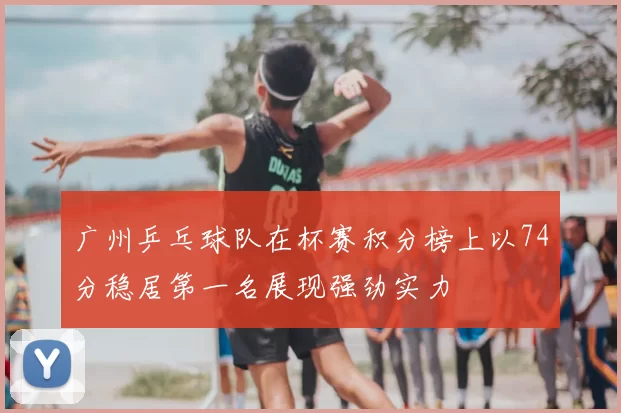 广州乒乓球队在杯赛积分榜上以74分稳居第一名展现强劲实力