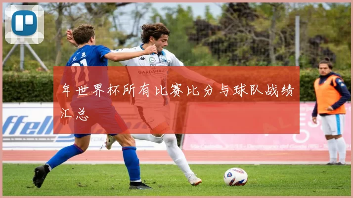 年世界杯所有比赛比分与球队战绩汇总