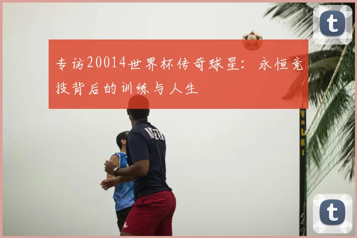 专访20014世界杯传奇球星：永恒竞技背后的训练与人生