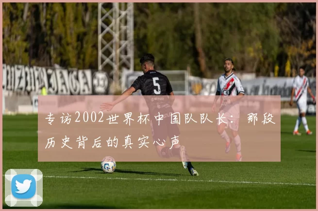 专访2002世界杯中国队队长：那段历史背后的真实心声