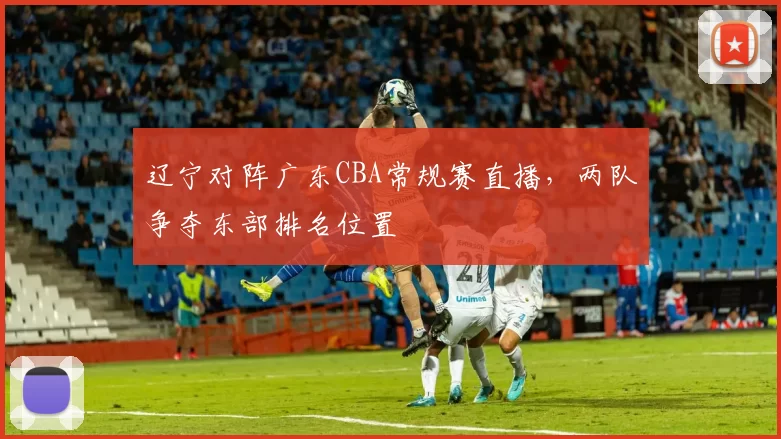 辽宁对阵广东CBA常规赛直播,两队争夺东部排名位置
