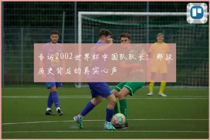 专访2002世界杯中国队队长:那段历史背后的真实心声