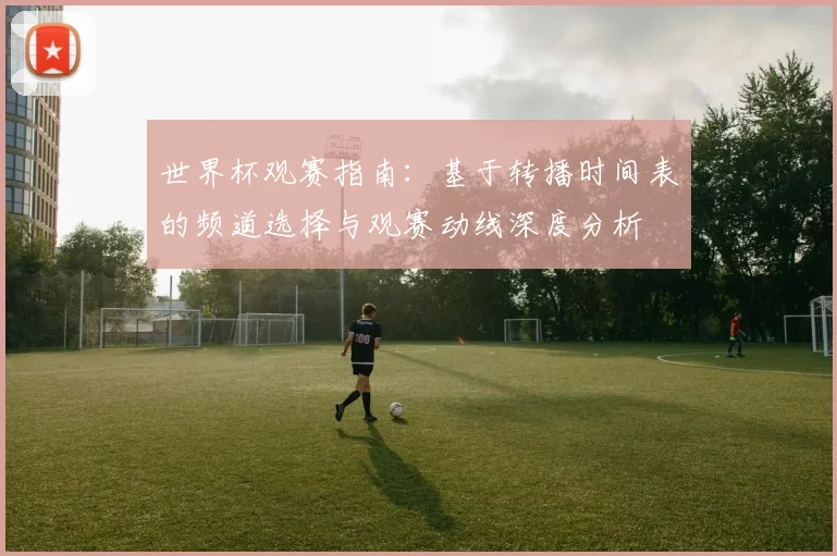 世界杯观赛指南:基于转播时间表的频道选择与观赛动线深度分析