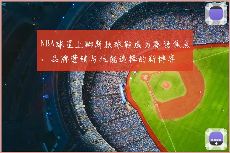 NBA球星上脚新款球鞋成为赛场焦点，品牌营销与性能选择的新博弈