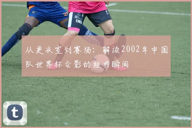从更衣室到赛场:解读2002年中国队世界杯合影的经典瞬间