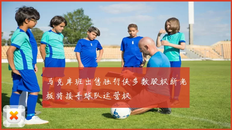 马克库班出售独行侠多数股权新老板将接手球队运营权