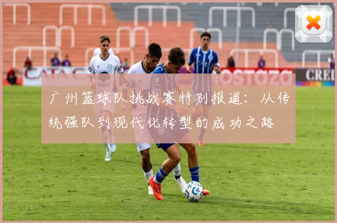 广州篮球队挑战赛特别报道：从传统强队到现代化转型的成功之路