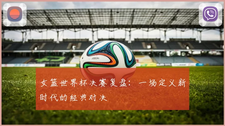 女篮世界杯决赛复盘：一场定义新时代的经典对决