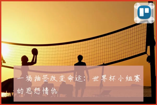 一场抽签改变命运:世界杯小组赛的恩怨情仇