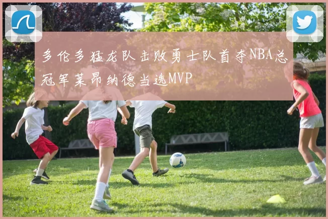 多伦多猛龙队击败勇士队首夺NBA总冠军莱昂纳德当选MVP