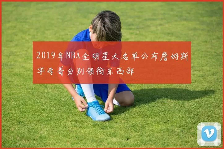2019年NBA全明星大名单公布詹姆斯字母哥分别领衔东西部