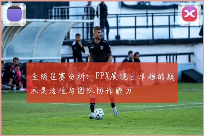 全明星赛分析：FPX展现出卓越的战术灵活性与团队协作能力