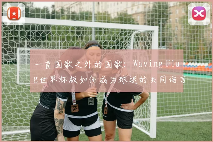 一首国歌之外的国歌：Waving Flag世界杯版如何成为球迷的共同语言