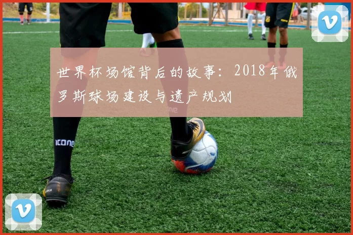世界杯场馆背后的故事:2018年俄罗斯球场建设与遗产规划
