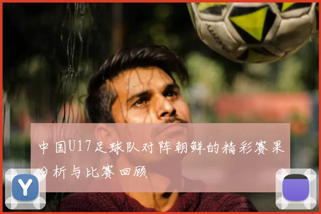 中国U17足球队对阵朝鲜的精彩赛果分析与比赛回顾
