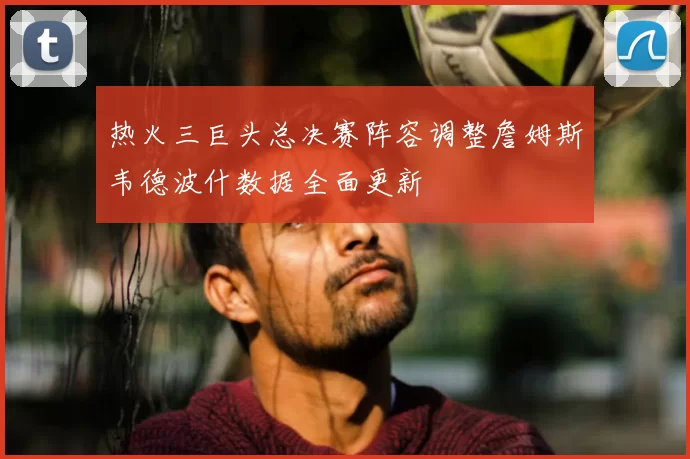 热火三巨头总决赛阵容调整詹姆斯韦德波什数据全面更新