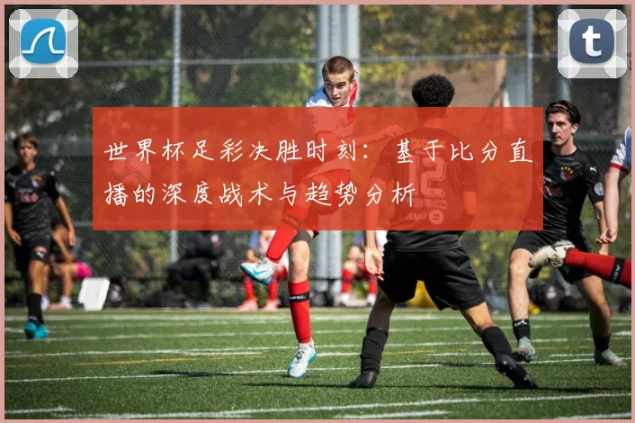 世界杯足彩决胜时刻:基于比分直播的深度战术与趋势分析