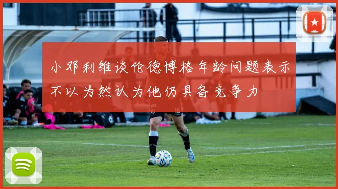 小邓利维谈伦德博格年龄问题表示不以为然认为他仍具备竞争力