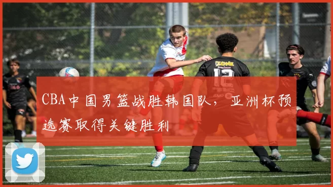 CBA中国男篮战胜韩国队,亚洲杯预选赛取得关键胜利