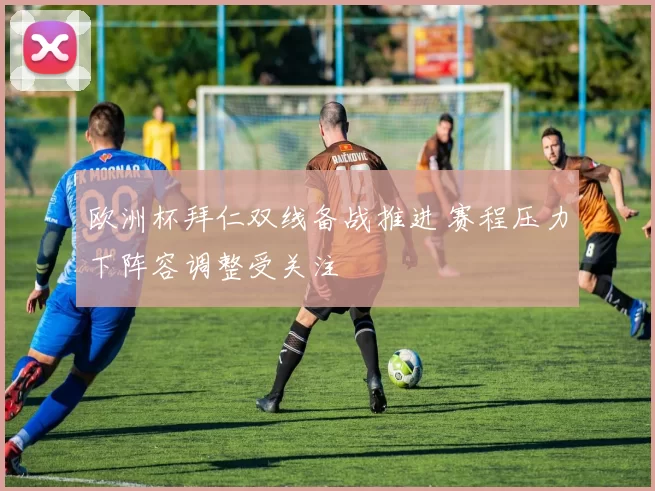 欧洲杯拜仁双线备战推进 赛程压力下阵容调整受关注