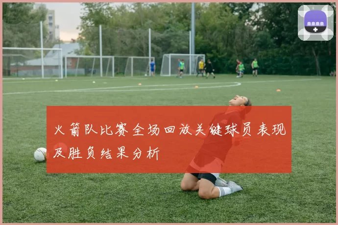 火箭队比赛全场回放关键球员表现及胜负结果分析