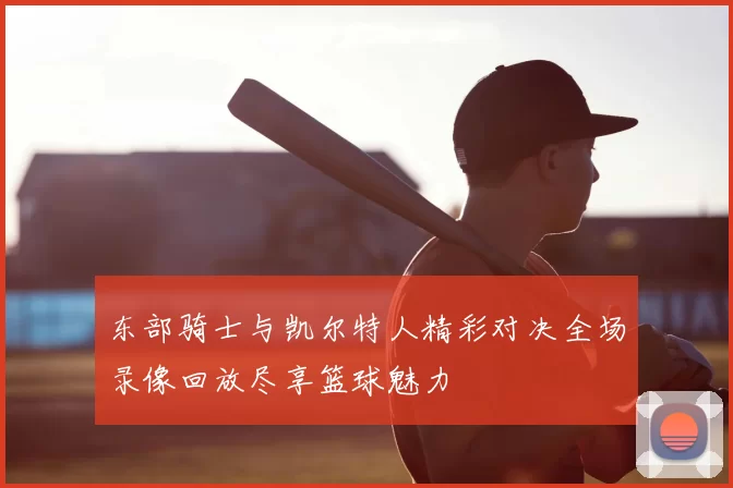 东部骑士与凯尔特人精彩对决全场录像回放尽享篮球魅力