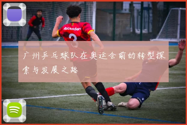 广州乒乓球队在奥运会前的转型探索与发展之路