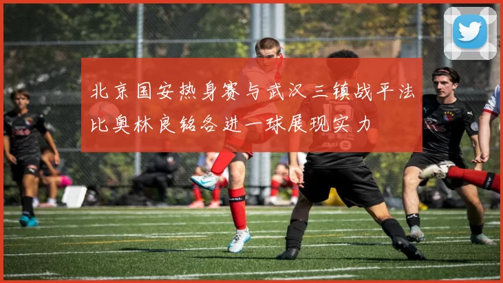 北京国安热身赛与武汉三镇战平法比奥林良铭各进一球展现实力