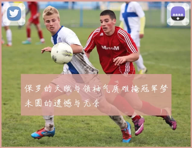 保罗的天赋与领袖气质难掩冠军梦未圆的遗憾与无奈