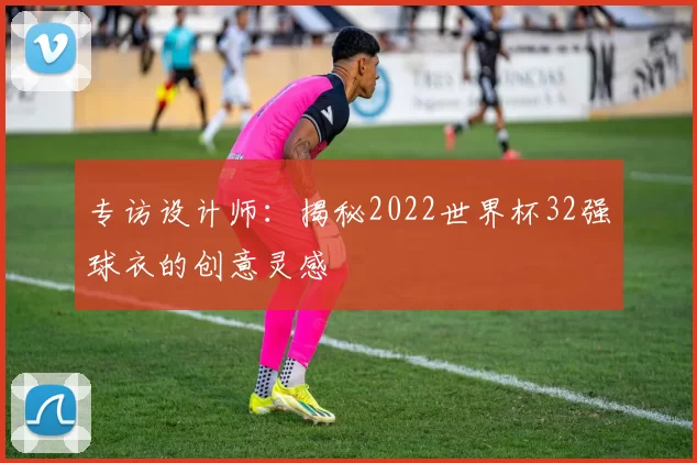 专访设计师：揭秘2022世界杯32强球衣的创意灵感