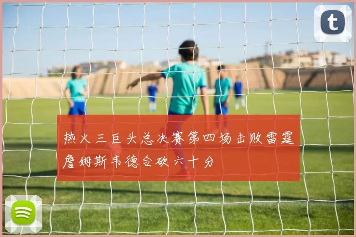 热火三巨头总决赛第四场击败雷霆詹姆斯韦德合砍六十分