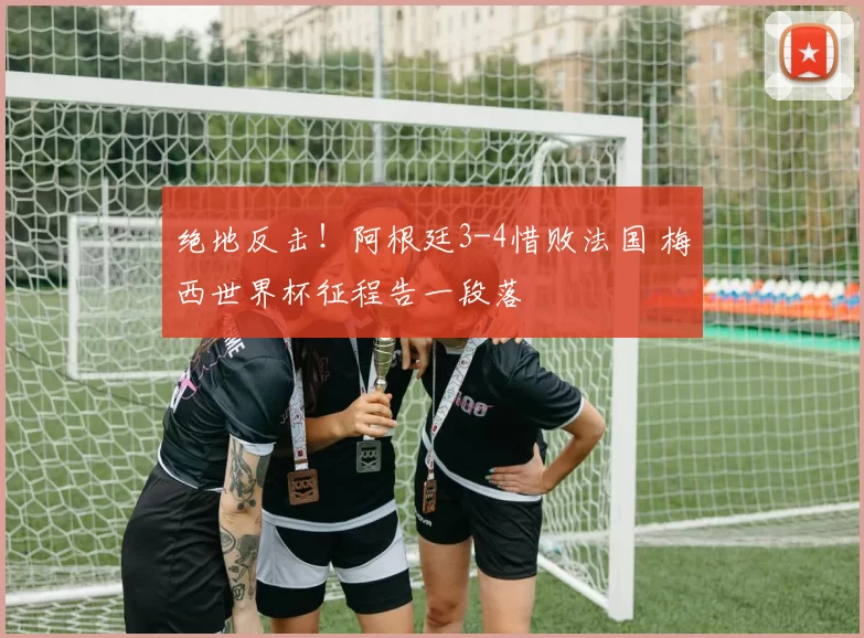 绝地反击!阿根廷3-4惜败法国 梅西世界杯征程告一段落