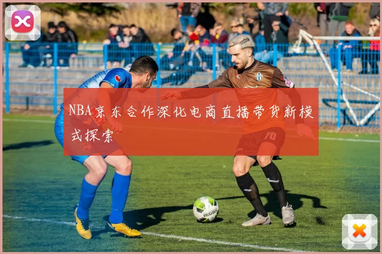 NBA京东合作深化电商直播带货新模式探索