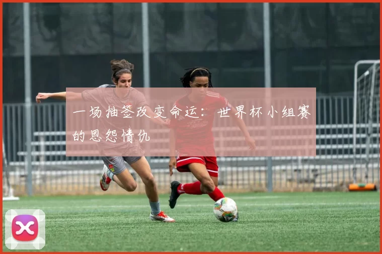 一场抽签改变命运：世界杯小组赛的恩怨情仇