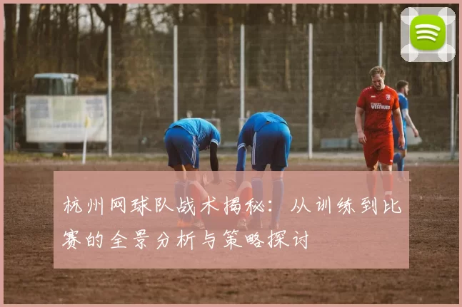 杭州网球队战术揭秘：从训练到比赛的全景分析与策略探讨