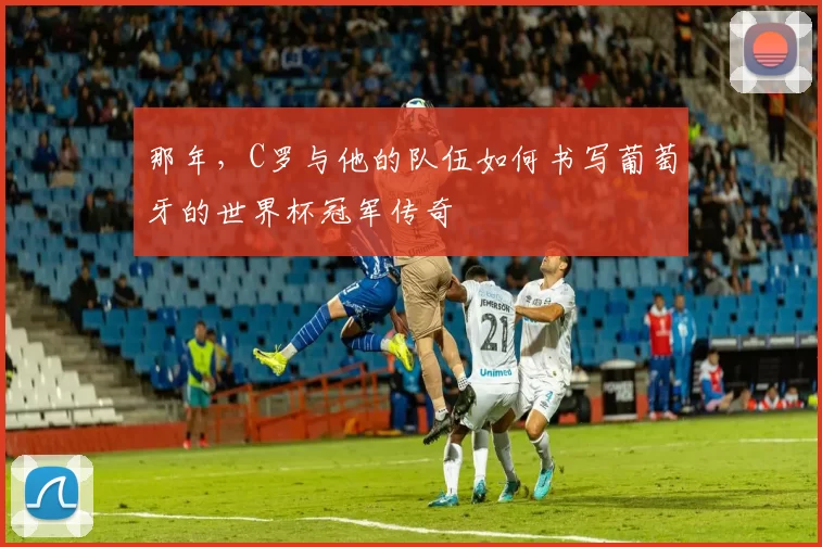 那年,C罗与他的队伍如何书写葡萄牙的世界杯冠军传奇