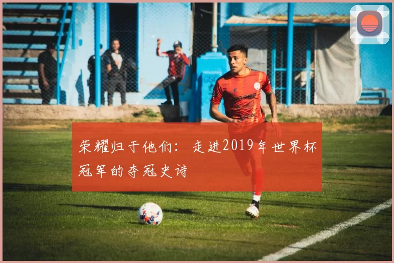 荣耀归于他们:走进2019年世界杯冠军的夺冠史诗